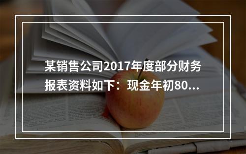 某销售公司2017年度部分财务报表资料如下：现金年初800万