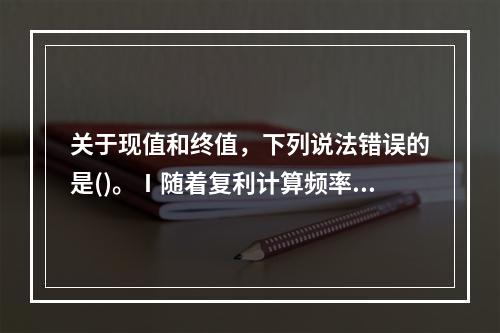 关于现值和终值，下列说法错误的是()。Ⅰ随着复利计算频率的增