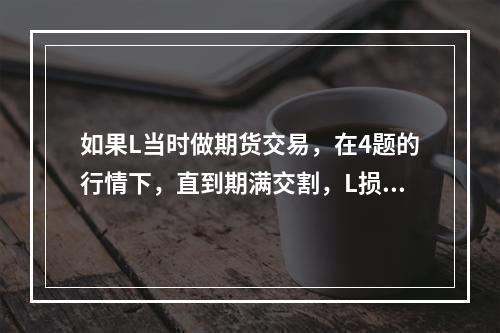 如果L当时做期货交易，在4题的行情下，直到期满交割，L损失（