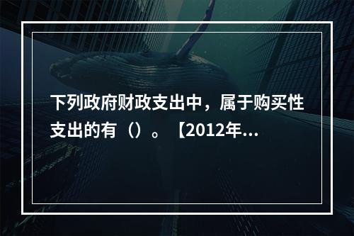 下列政府财政支出中，属于购买性支出的有（）。【2012年真题