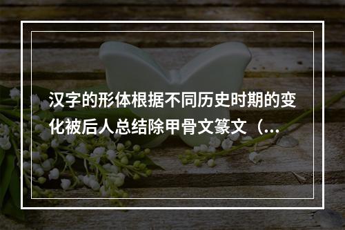 汉字的形体根据不同历史时期的变化被后人总结除甲骨文篆文（大篆