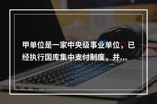 甲单位是一家中央级事业单位，已经执行国库集中支付制度，并于2