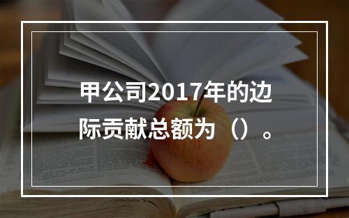 甲公司2017年的边际贡献总额为（）。