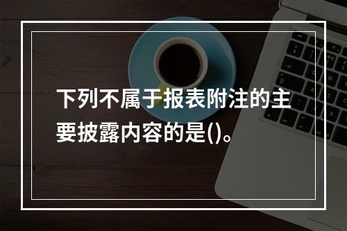 下列不属于报表附注的主要披露内容的是()。