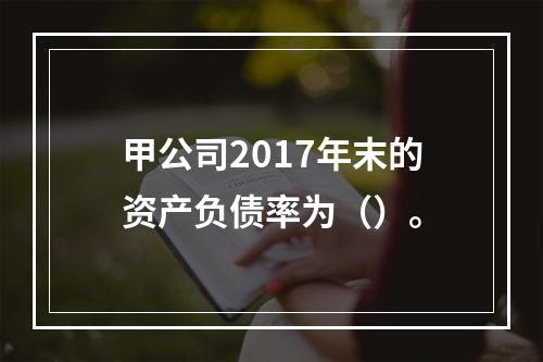 甲公司2017年末的资产负债率为（）。