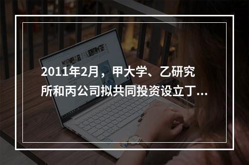 2011年2月，甲大学、乙研究所和丙公司拟共同投资设立丁科技