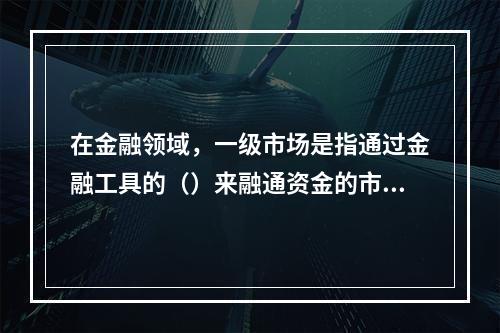 在金融领域，一级市场是指通过金融工具的（）来融通资金的市场。