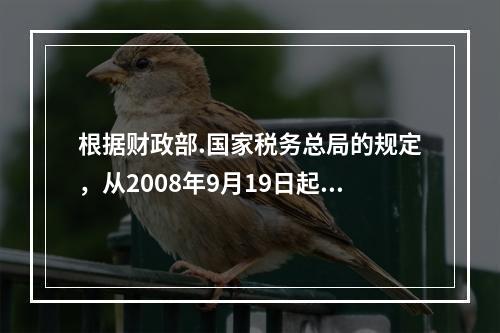 根据财政部.国家税务总局的规定，从2008年9月19日起，基