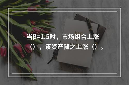 当β=1.5时，市场组合上涨（），该资产随之上涨（）。