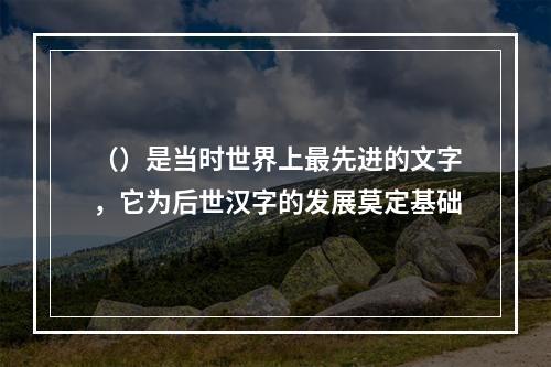 （）是当时世界上最先进的文字，它为后世汉字的发展莫定基础