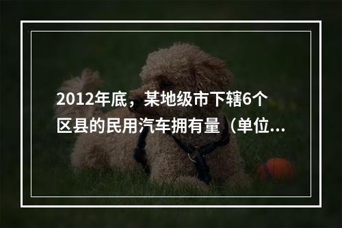 2012年底，某地级市下辖6个区县的民用汽车拥有量（单位：万