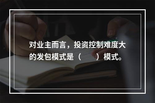 对业主而言，投资控制难度大的发包模式是（　　）模式。