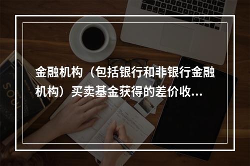 金融机构（包括银行和非银行金融机构）买卖基金获得的差价收入须