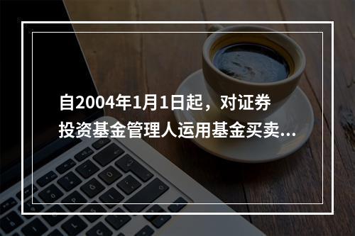 自2004年1月1日起，对证券投资基金管理人运用基金买卖股票