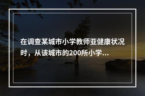 在调查某城市小学教师亚健康状况时，从该城市的200所小学中随