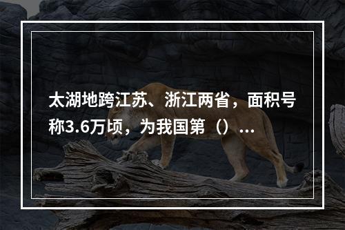 太湖地跨江苏、浙江两省，面积号称3.6万顷，为我国第（）大淡
