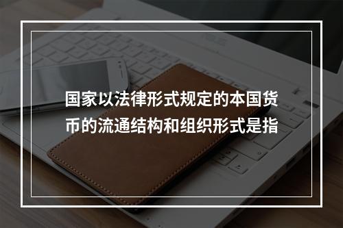 国家以法律形式规定的本国货币的流通结构和组织形式是指