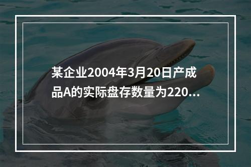 某企业2004年3月20日产成品A的实际盘存数量为220件，