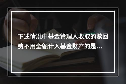 下述情况中基金管理人收取的赎回费不用全额计入基金财产的是()