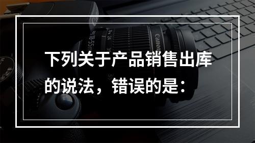 下列关于产品销售出库的说法，错误的是：