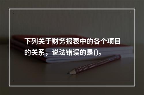 下列关于财务报表中的各个项目的关系，说法错误的是()。