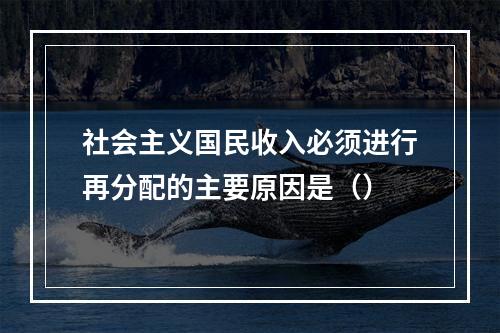 社会主义国民收入必须进行再分配的主要原因是（）