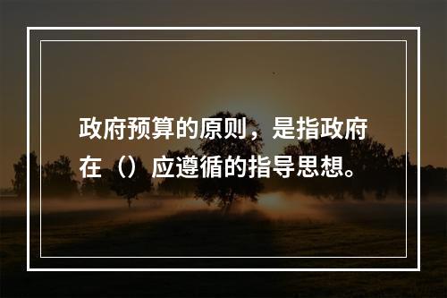 政府预算的原则，是指政府在（）应遵循的指导思想。