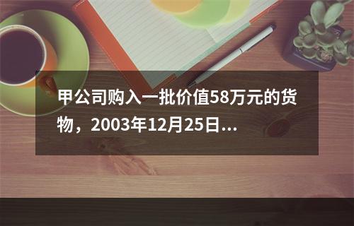 甲公司购入一批价值58万元的货物，2003年12月25日发票