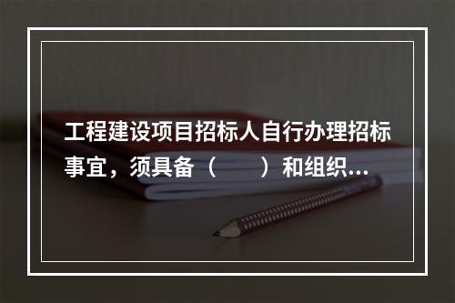 工程建设项目招标人自行办理招标事宜，须具备（　　）和组织评