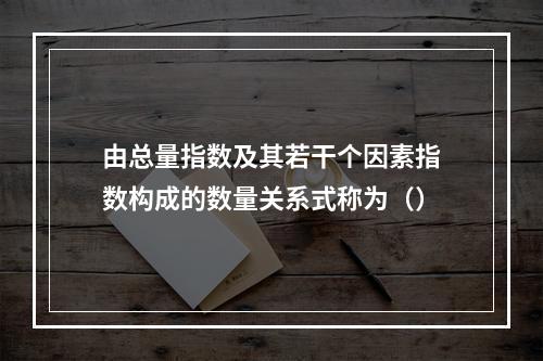 由总量指数及其若干个因素指数构成的数量关系式称为（）