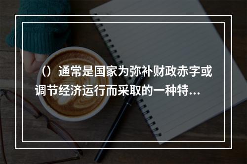 （）通常是国家为弥补财政赤字或调节经济运行而采取的一种特殊筹