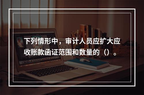 下列情形中，审计人员应扩大应收账款函证范围和数量的（）。