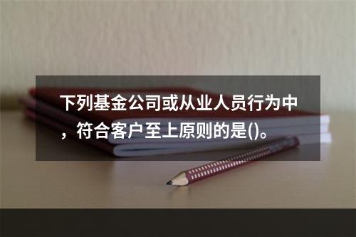 下列基金公司或从业人员行为中，符合客户至上原则的是()。