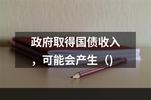 政府取得国债收入，可能会产生（)