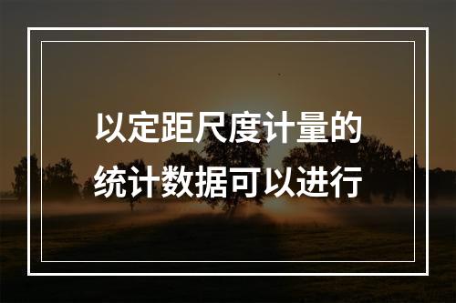 以定距尺度计量的统计数据可以进行