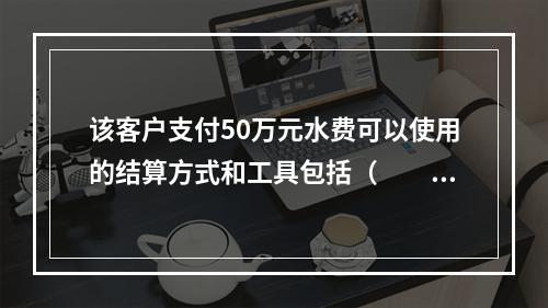 该客户支付50万元水费可以使用的结算方式和工具包括（　　）。