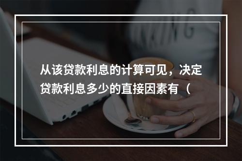 从该贷款利息的计算可见，决定贷款利息多少的直接因素有（