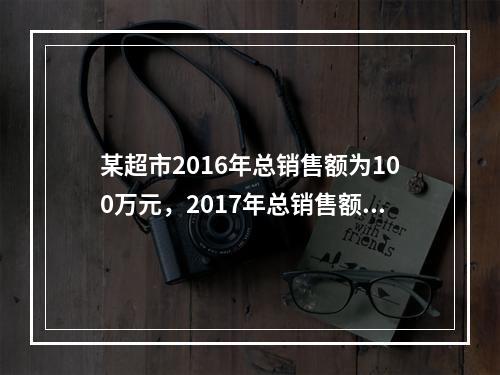 某超市2016年总销售额为100万元，2017年总销售额为1