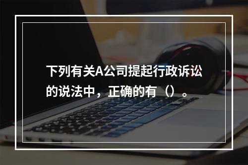 下列有关A公司提起行政诉讼的说法中，正确的有（）。