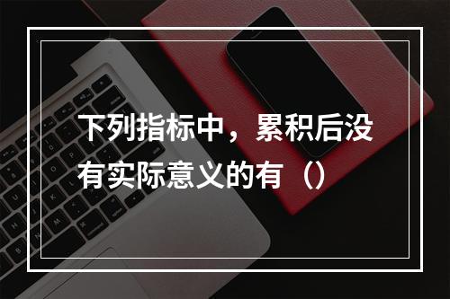 下列指标中，累积后没有实际意义的有（）