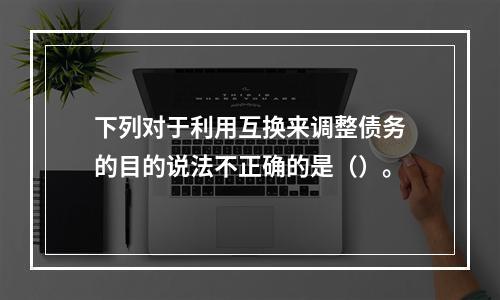 下列对于利用互换来调整债务的目的说法不正确的是（）。