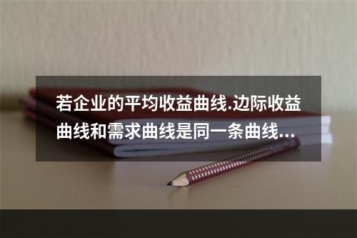 若企业的平均收益曲线.边际收益曲线和需求曲线是同一条曲线，则