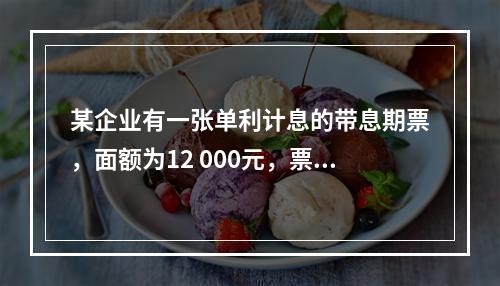 某企业有一张单利计息的带息期票，面额为12 000元，票面利