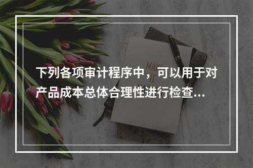 下列各项审计程序中，可以用于对产品成本总体合理性进行检查的有