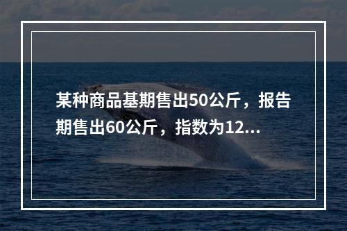 某种商品基期售出50公斤，报告期售出60公斤，指数为120%