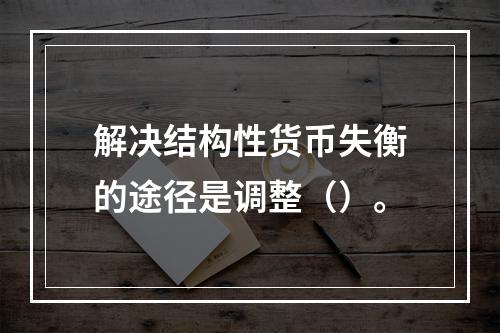 解决结构性货币失衡的途径是调整（）。