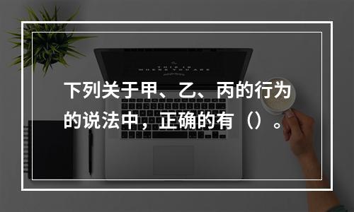 下列关于甲、乙、丙的行为的说法中，正确的有（）。