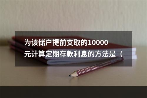 为该储户提前支取的10000元计算定期存款利息的方法是（