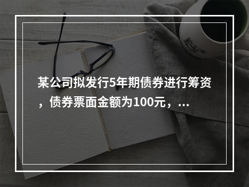 某公司拟发行5年期债券进行筹资，债券票面金额为100元，票面