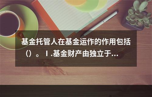 基金托管人在基金运作的作用包括（）。Ⅰ.基金财产由独立于基金